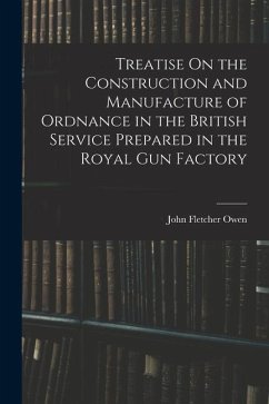 Treatise On the Construction and Manufacture of Ordnance in the British Service Prepared in the Royal Gun Factory - Owen, John Fletcher