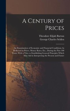 A Century of Prices: An Examination of Economic and Financial Conditions As Reflected in Prices, Money Rates, Etc., During the Past 100 Yea - Burton, Theodore Elijah; Selden, George Charles