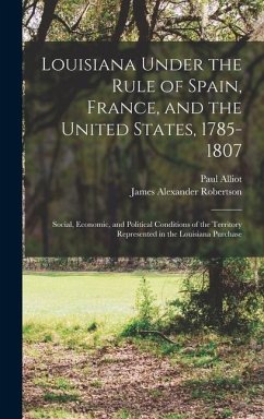 Louisiana Under the Rule of Spain, France, and the United States, 1785-1807: Social, Economic, and Political Conditions of the Territory Represented i - Robertson, James Alexander; Alliot, Paul