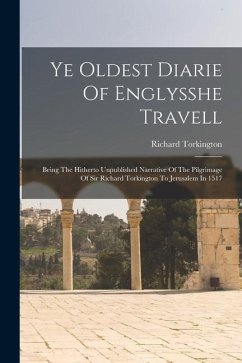 Ye Oldest Diarie Of Englysshe Travell: Being The Hitherto Unpublished Narrative Of The Pilgrimage Of Sir Richard Torkington To Jerusalem In 1517 - Torkington, Richard