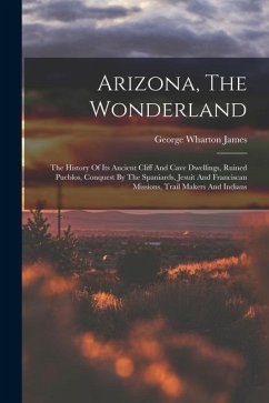 Arizona, The Wonderland: The History Of Its Ancient Cliff And Cave Dwellings, Ruined Pueblos, Conquest By The Spaniards, Jesuit And Franciscan - James, George Wharton