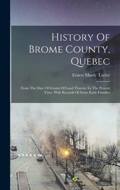 History Of Brome County, Quebec: From The Date Of Grants Of Land Therein To The Present Time. With Records Of Some Early Families - Taylor, Ernest Manly