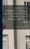 Report On Epidemic Cholera in the Army of the United States, During the Year 1866