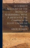 A Correct Account Of The Battle Of Alexandria, With, A Sketch Of The Campaign In Egypt Under Sir Ralph Abercrombie