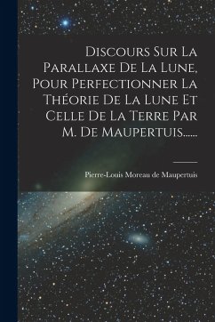 Discours Sur La Parallaxe De La Lune, Pour Perfectionner La Théorie De La Lune Et Celle De La Terre Par M. De Maupertuis...... Discours Sur La Parallaxe De La Lune, Pour Perfectionner La Théorie De La Lune Et Celle De La Terre Par M. De Maupertuis......