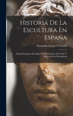 Cover Historia De La Escultura En España: Desde Principios Del Siglo XVI Hasta Fines Del Xviii, Y Causas De Su Decadencia