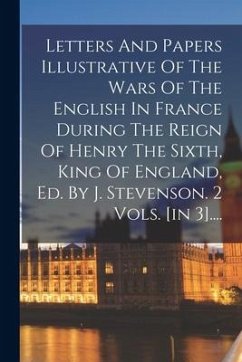 Letters And Papers Illustrative Of The Wars Of The English In France During The Reign Of Henry The Sixth, King Of England, Ed. By J. Stevenson. 2 Vols - Anonymous