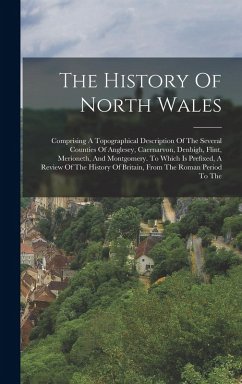 The History Of North Wales: Comprising A Topographical Description Of The Several Counties Of Anglesey, Caernarvon, Denbigh, Flint, Merioneth, And - Anonymous