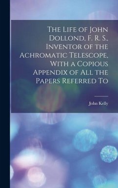 The Life of John Dollond, F. R. S., Inventor of the Achromatic Telescope, With a Copious Appendix of all the Papers Referred To - Kelly, John