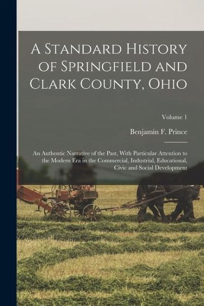 A Standard History of Springfield and Clark County, Ohio: An Authentic Narrative of the Past, With Particular Attention to the Modern Era in the Comme A Standard History of Springfield and Clark County, Ohio: An Authentic Narrative of the Past, With Particular Attention to the Modern Era in the Comme