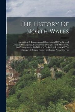 The History Of North Wales: Comprising A Topographical Description Of The Several Counties Of Anglesey, Caernarvon, Denbigh, Flint, Merioneth, And - Anonymous