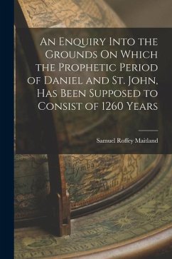 An Enquiry Into the Grounds On Which the Prophetic Period of Daniel and St. John, Has Been Supposed to Consist of 1260 Years - Maitland, Samuel Roffey