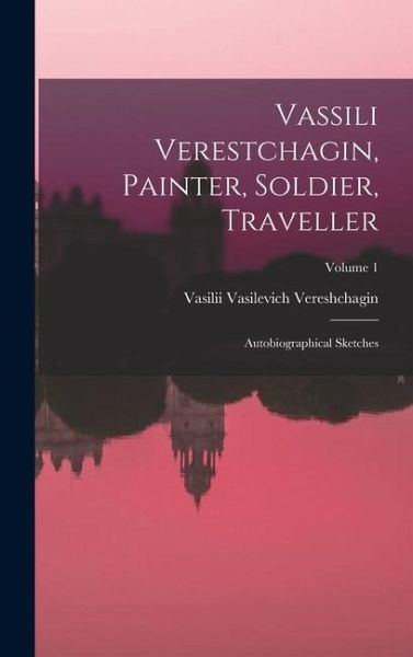 Vassili Verestchagin, Painter, Soldier, Traveller; Autobiographical Sketches; Volume 1 Vassili Verestchagin, Painter, Soldier, Traveller; Autobiographical Sketches; Volume 1