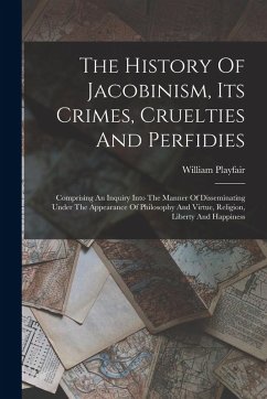 The History Of Jacobinism, Its Crimes, Cruelties And Perfidies: Comprising An Inquiry Into The Manner Of Disseminating Under The Appearance Of Philoso - Playfair, William