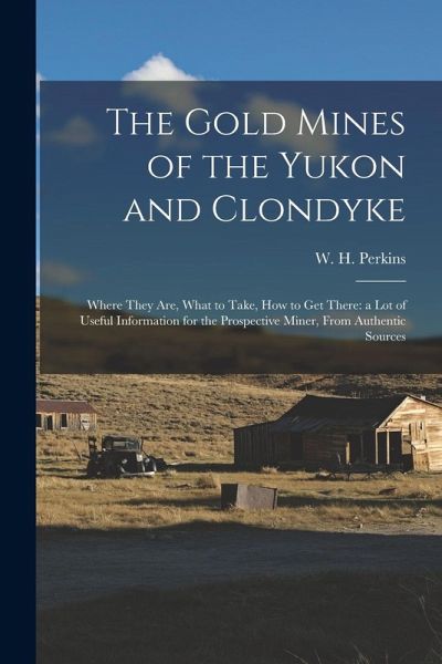 The Gold Mines of the Yukon and Clondyke: Where They are, What to Take, how to get There: a lot of Useful Information for the Prospective Miner, From