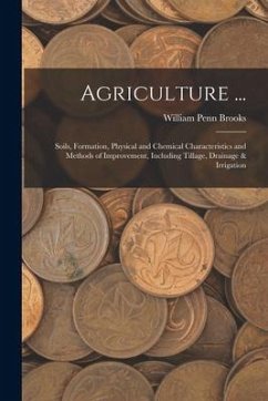 Agriculture ...: Soils, Formation, Physical and Chemical Characteristics and Methods of Improvement, Including Tillage, Drainage & Irri - Brooks, William Penn