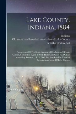 Lake County, Indiana, 1884: An Account Of The Semi-centennial Celebration Of Lake County, September 3 And 4, With Historical Papers And Other Inte - Ball, Timothy Horton; Indiana