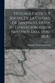 Historia Crítica Y Social De La Ciudad De Santiago, Desde Su Fundacion Hasta Nuestros Dias, (1541-1868.) Historia Crítica Y Social De La Ciudad De Santiago, Desde Su Fundacion Hasta Nuestros Dias, (1541-1868.)