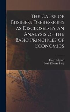 The Cause of Business Depressions as Disclosed by an Analysis of the Basic Principles of Economics - Bilgram, Hugo; Levy, Louis Edward