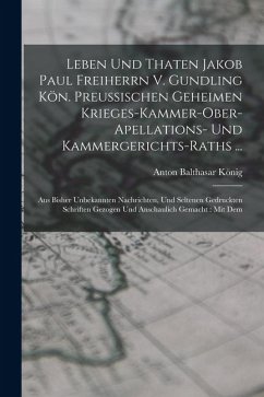 Leben Und Thaten Jakob Paul Freiherrn V. Gundling Kön. Preußischen Geheimen Krieges-kammer-ober-apellations- Und Kammergerichts-raths ...: Aus Bisher - König, Anton Balthasar
