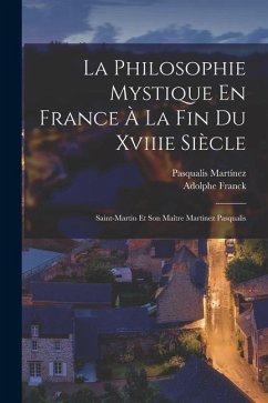 La Philosophie Mystique En France À La Fin Du Xviiie Siècle: Saint-Martin Et Son Maître Martinez Pasqualis - Franck, Adolphe; Martínez, Pasqualis