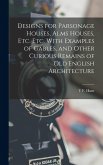 Designs for Parsonage Houses, Alms Houses, etc. etc. With Examples of Gables, and Other Curious Remains of old English Architecture Designs for Parsonage Houses, Alms Houses, etc. etc. With Examples of Gables, and Other Curious Remains of old English Architecture