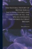 The Natural History of British Shells, Including Figures and Descriptions of All the Species Hitherto Discovered in Great Britain