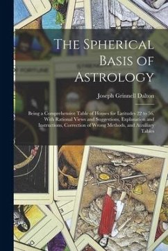 The Spherical Basis of Astrology; Being a Comprehensive Table of Houses for Latitudes 22 to 56, With Rational Views and Suggestions, Explanation and I - Dalton, Joseph Grinnell