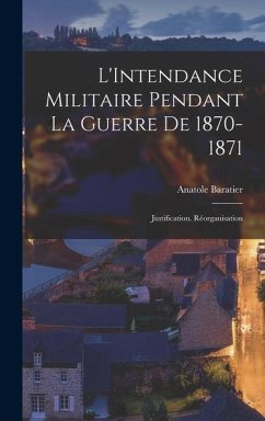 L'Intendance Militaire Pendant La Guerre De 1870-1871: Justification. Réorganisation - Baratier, Anatole