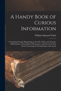 A Handy Book of Curious Information: Comprising Strange Happenings in the Life of Men and Animals, Odd Statistics, Extraordinary Phenomena, and Out of - Walsh, William Shepard