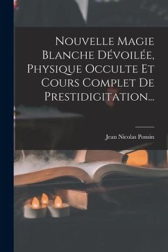 Nouvelle Magie Blanche Dévoilée, Physique Occulte Et Cours Complet De Prestidigitation... - Ponsin, Jean Nicolas