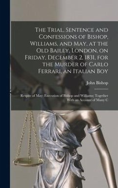 The Trial, Sentence and Confessions of Bishop, Williams, and May, at the Old Bailey, London, on Friday, December 2, 1831, for the Murder of Carlo Ferr