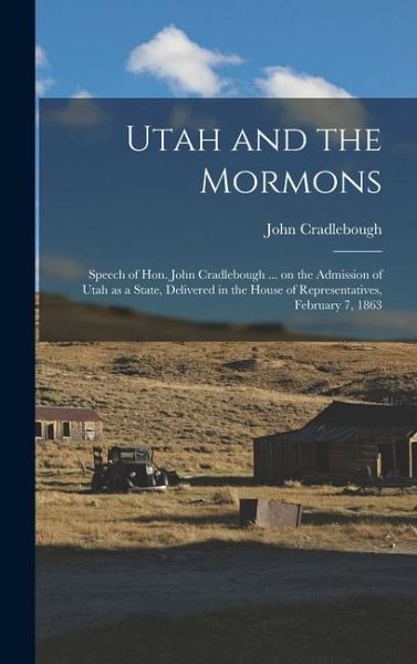 Utah and the Mormons: Speech of Hon. John Cradlebough ... on the Admission of Utah as a State, Delivered in the House of Representatives, Fe Utah and the Mormons: Speech of Hon. John Cradlebough ... on the Admission of Utah as a State, Delivered in the House of Representatives, Fe