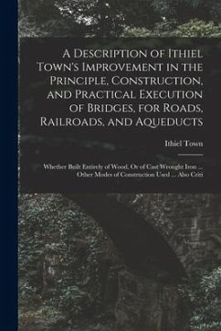 A Description of Ithiel Town's Improvement in the Principle, Construction, and Practical Execution of Bridges, for Roads, Railroads, and Aqueducts: Wh - Town, Ithiel