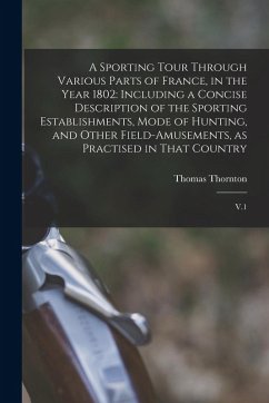A Sporting Tour Through Various Parts of France, in the Year 1802: Including a Concise Description of the Sporting Establishments, Mode of Hunting, an - Thornton, Thomas