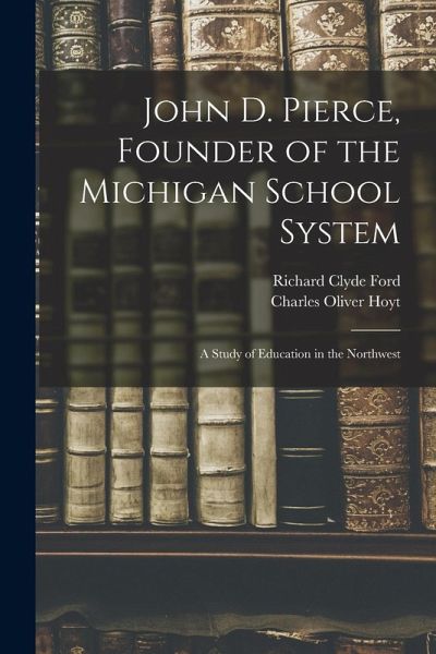 John D. Pierce, Founder of the Michigan School System; a Study of Education in the Northwest John D. Pierce, Founder of the Michigan School System; a Study of Education in the Northwest