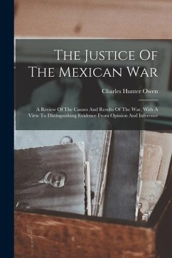 The Justice Of The Mexican War: A Review Of The Causes And Results Of The War, With A View To Distinguishing Evidence From Opinion And Inference - Owen, Charles Hunter