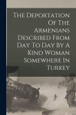 The Deportation Of The Armenians Described From Day To Day By A Kind Woman Somewhere In Turkey The Deportation Of The Armenians Described From Day To Day By A Kind Woman Somewhere In Turkey