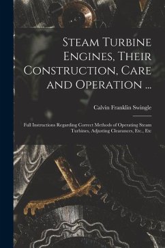 Steam Turbine Engines, Their Construction, Care and Operation ...: Full Instructions Regarding Correct Methods of Operating Steam Turbines, Adjusting - Swingle, Calvin Franklin