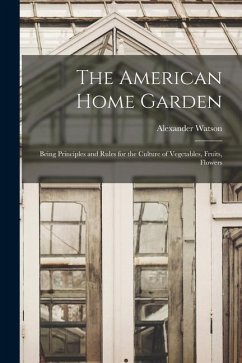 The American Home Garden: Being Principles and Rules for the Culture of Vegetables, Fruits, Flowers - Alexander, Watson