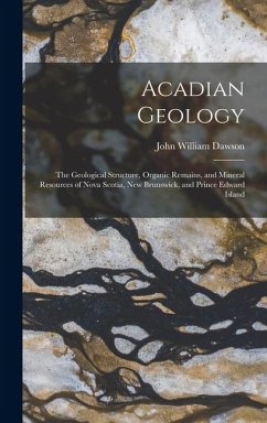 Cover Acadian Geology: The Geological Structure, Organic Remains, and Mineral Resources of Nova Scotia, New Brunswick, and Prince Edward Isla