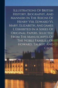 Illustrations Of British History, Biography, And Manners In The Reigns Of Henry Viii, Edward Vi, Mary, Elizabeth, And James I, Exhibited In A Series O - Anonymous