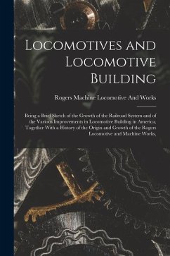 Locomotives and Locomotive Building: Being a Brief Sketch of the Growth of the Railroad System and of the Various Improvements in Locomotive Building - Locomotive and Works, Rogers Machine