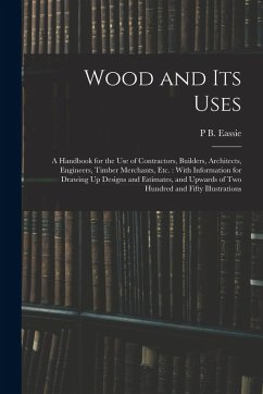 Wood and Its Uses: A Handbook for the Use of Contractors, Builders, Architects, Engineers, Timber Merchants, Etc.: With Information for D - Eassie, P. B.