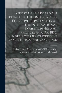 Report Of The Board On Behalf Of The United States Executive Departments At The International Exhibition Held At Philadelphia, Pa., 1876, Under Acts O