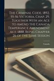 The Criminal Code, 1892, 55-56 Victoria, Chap. 29, Together With an Ace to Amend the Canada Temperance Amendment Act, 1888, Being Chapter 26 of the Sa The Criminal Code, 1892, 55-56 Victoria, Chap. 29, Together With an Ace to Amend the Canada Temperance Amendment Act, 1888, Being Chapter 26 of the Sa