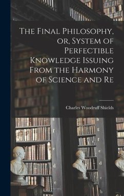 The Final Philosophy, or, System of Perfectible Knowledge Issuing From the Harmony of Science and Re - Shields, Charles Woodruff