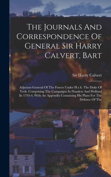The Journals And Correspondence Of General Sir Harry Calvert, Bart: Adjutant-general Of The Forces Under H.r.h. The Duke Of York. Comprising The Campa The Journals And Correspondence Of General Sir Harry Calvert, Bart: Adjutant-general Of The Forces Under H.r.h. The Duke Of York. Comprising The Campa