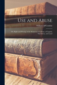Use and Abuse; Or, Right and Wrong, in the Relations to Labour, of Capital, Machinery, and Land - M'Combie, William