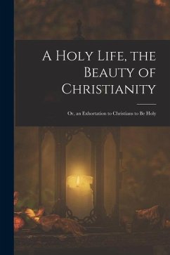 Cover A Holy Life, the Beauty of Christianity: Or, an Exhortation to Christians to Be Holy